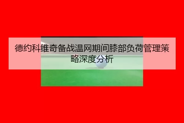 德约科维奇备战温网期间膝部负荷管理策略深度分析
